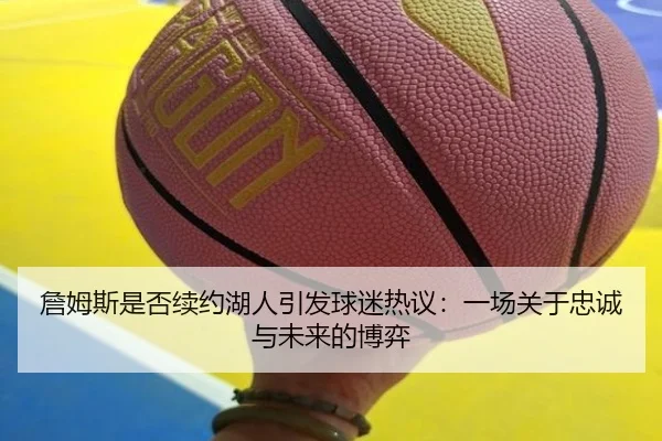 詹姆斯是否续约湖人引发球迷热议:一场关于忠诚与未来的博弈